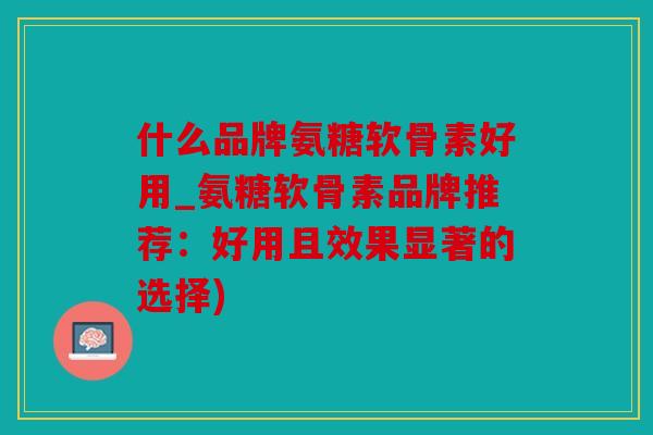 什么品牌氨糖软骨素好用_氨糖软骨素品牌推荐：好用且效果显著的选择)