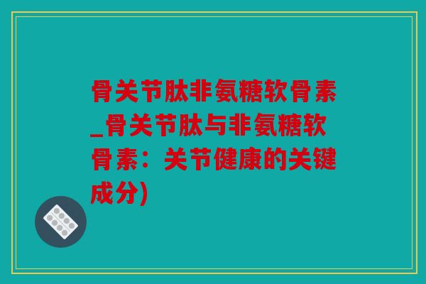 骨关节肽非氨糖软骨素_骨关节肽与非氨糖软骨素：关节健康的关键成分)