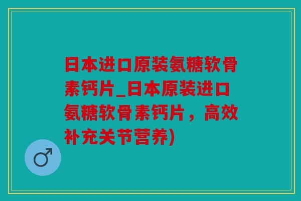 日本进口原装氨糖软骨素钙片_日本原装进口氨糖软骨素钙片，高效补充关节营养)