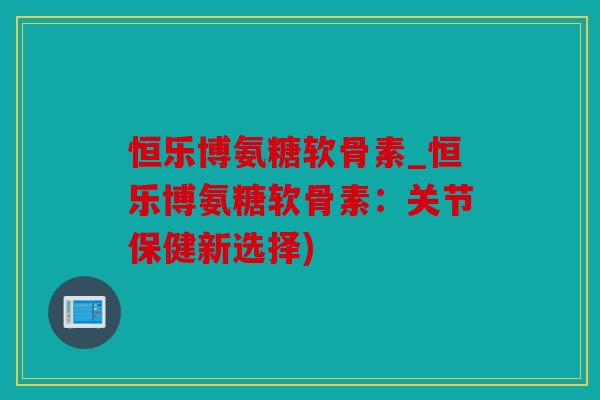 恒乐博氨糖软骨素_恒乐博氨糖软骨素：关节保健新选择)