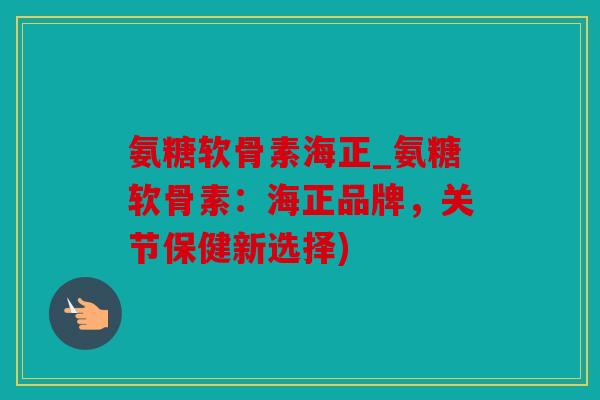 氨糖软骨素海正_氨糖软骨素：海正品牌，关节保健新选择)