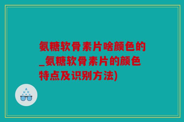 氨糖软骨素片啥颜色的_氨糖软骨素片的颜色特点及识别方法)