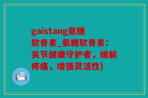 gaistang氨糖软骨素_氨糖软骨素：关节健康守护者，缓解疼痛，增强灵活性)