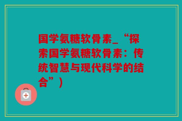 国学氨糖软骨素_“探索国学氨糖软骨素：传统智慧与现代科学的结合”)