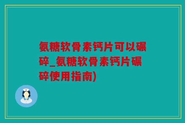 氨糖软骨素钙片可以碾碎_氨糖软骨素钙片碾碎使用指南)