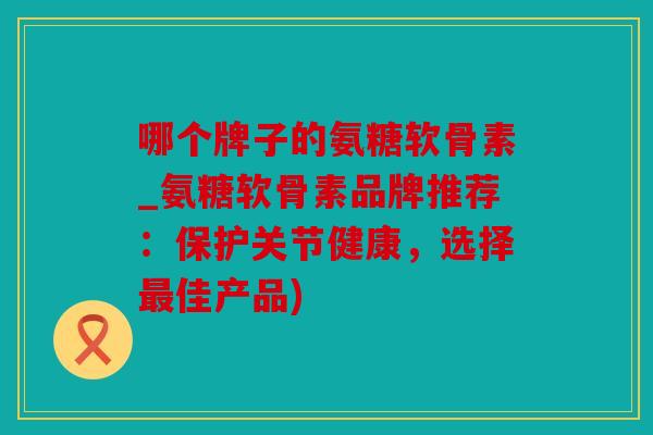 哪个牌子的氨糖软骨素_氨糖软骨素品牌推荐：保护关节健康，选择最佳产品)