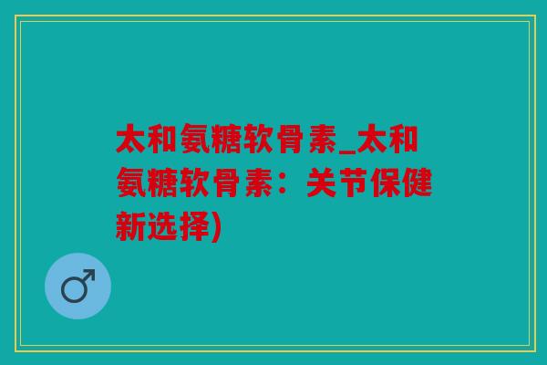 太和氨糖软骨素_太和氨糖软骨素：关节保健新选择)