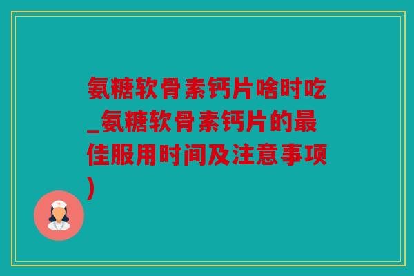 氨糖软骨素钙片啥时吃_氨糖软骨素钙片的最佳服用时间及注意事项)