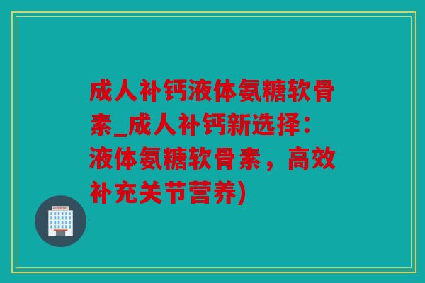 成人补钙液体氨糖软骨素_成人补钙新选择：液体氨糖软骨素，高效补充关节营养)