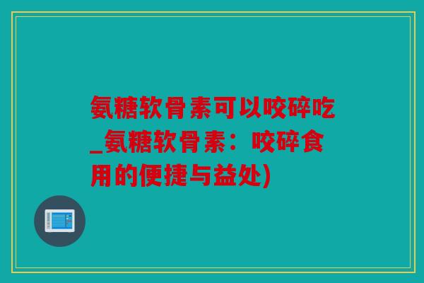 氨糖软骨素可以咬碎吃_氨糖软骨素：咬碎食用的便捷与益处)