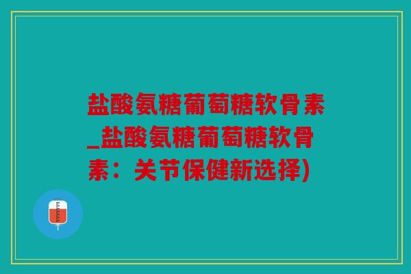 盐酸氨糖葡萄糖软骨素_盐酸氨糖葡萄糖软骨素：关节保健新选择)