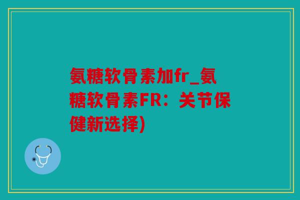 氨糖软骨素加fr_氨糖软骨素FR：关节保健新选择)