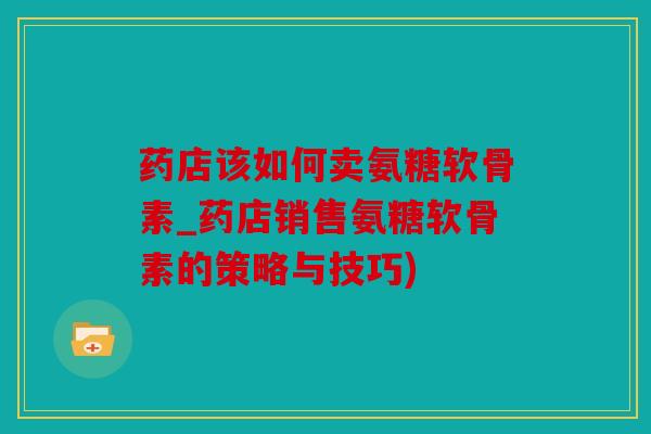 药店该如何卖氨糖软骨素_药店销售氨糖软骨素的策略与技巧)