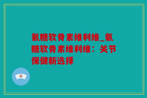 氨糖软骨素维利维_氨糖软骨素维利维：关节保健新选择