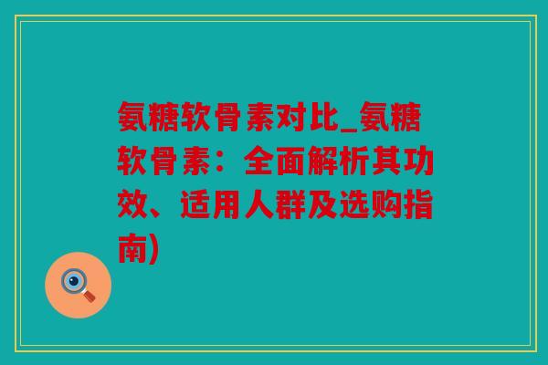氨糖软骨素对比_氨糖软骨素：全面解析其功效、适用人群及选购指南)