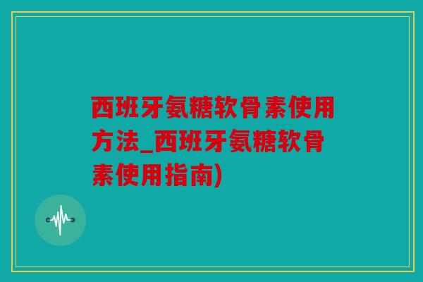 西班牙氨糖软骨素使用方法_西班牙氨糖软骨素使用指南)