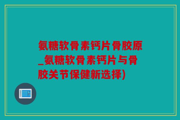 氨糖软骨素钙片骨胶原_氨糖软骨素钙片与骨胶关节保健新选择)