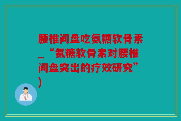 腰椎间盘吃氨糖软骨素_“氨糖软骨素对腰椎间盘突出的疗效研究”)