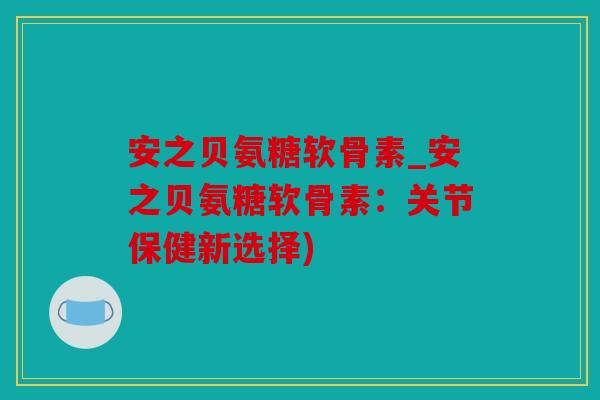 安之贝氨糖软骨素_安之贝氨糖软骨素：关节保健新选择)