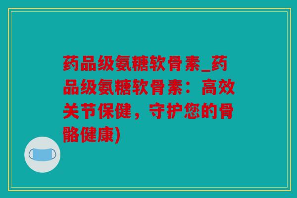 药品级氨糖软骨素_药品级氨糖软骨素：高效关节保健，守护您的骨骼健康)