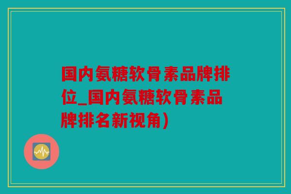 国内氨糖软骨素品牌排位_国内氨糖软骨素品牌排名新视角)