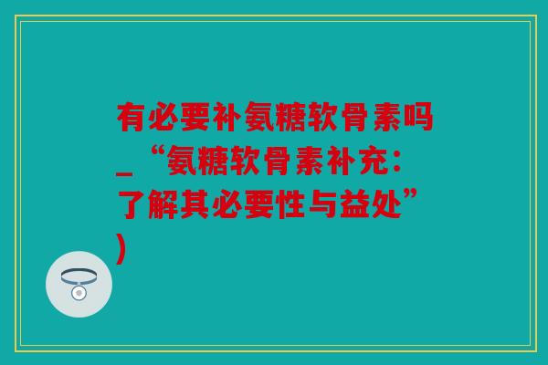 有必要补氨糖软骨素吗_“氨糖软骨素补充：了解其必要性与益处”)