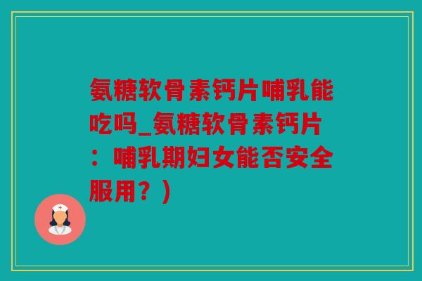 氨糖软骨素钙片哺乳能吃吗_氨糖软骨素钙片：哺乳期妇女能否安全服用？)
