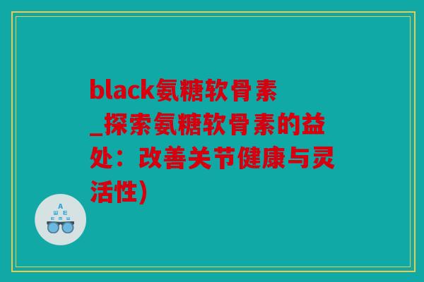 black氨糖软骨素_探索氨糖软骨素的益处：改善关节健康与灵活性)