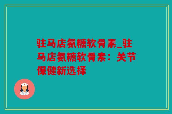 驻马店氨糖软骨素_驻马店氨糖软骨素：关节保健新选择