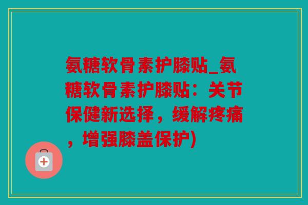 氨糖软骨素护膝贴_氨糖软骨素护膝贴：关节保健新选择，缓解疼痛，增强膝盖保护)