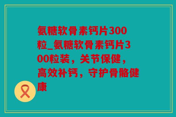 氨糖软骨素钙片300粒_氨糖软骨素钙片300粒装，关节保健，高效补钙，守护骨骼健康