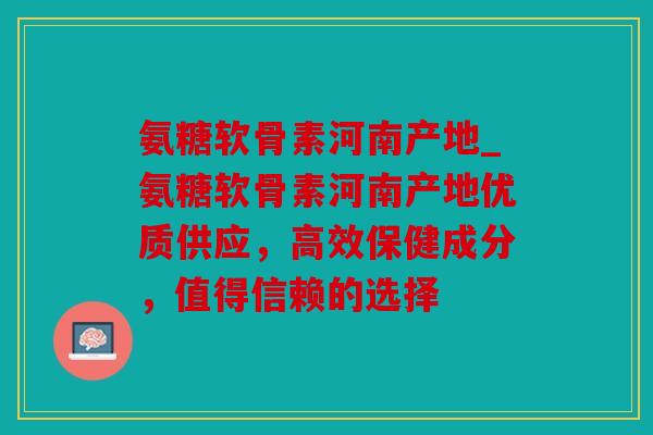氨糖软骨素河南产地_氨糖软骨素河南产地优质供应，高效保健成分，值得信赖的选择