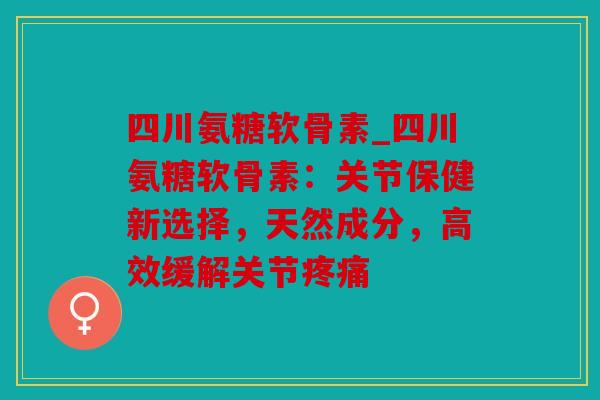 四川氨糖软骨素_四川氨糖软骨素：关节保健新选择，天然成分，高效缓解关节疼痛