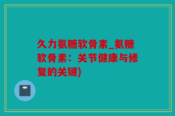 久力氨糖软骨素_氨糖软骨素：关节健康与修复的关键)