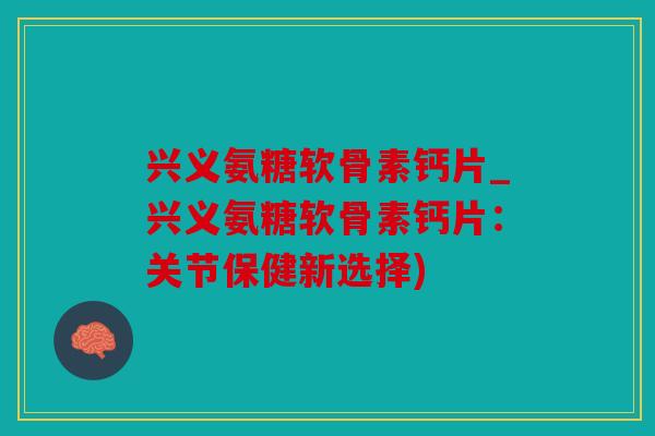 兴义氨糖软骨素钙片_兴义氨糖软骨素钙片：关节保健新选择)
