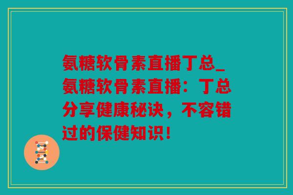 氨糖软骨素直播丁总_氨糖软骨素直播：丁总分享健康秘诀，不容错过的保健知识！