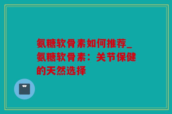 氨糖软骨素如何推荐_氨糖软骨素：关节保健的天然选择