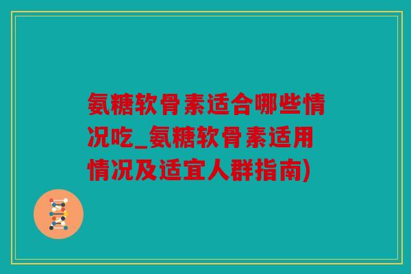 氨糖软骨素适合哪些情况吃_氨糖软骨素适用情况及适宜人群指南)