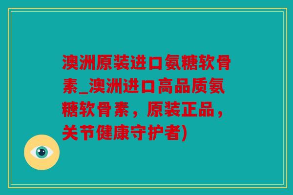 澳洲原装进口氨糖软骨素_澳洲进口高品质氨糖软骨素，原装正品，关节健康守护者)