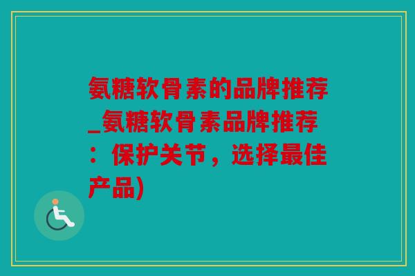氨糖软骨素的品牌推荐_氨糖软骨素品牌推荐：保护关节，选择最佳产品)