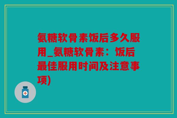 氨糖软骨素饭后多久服用_氨糖软骨素：饭后最佳服用时间及注意事项)