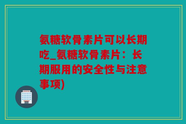 氨糖软骨素片可以长期吃_氨糖软骨素片：长期服用的安全性与注意事项)