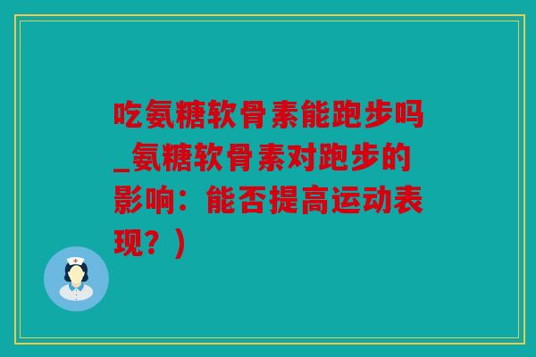 吃氨糖软骨素能跑步吗_氨糖软骨素对跑步的影响：能否提高运动表现？)