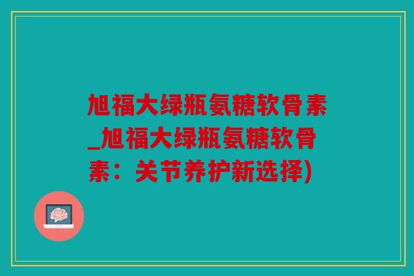 旭福大绿瓶氨糖软骨素_旭福大绿瓶氨糖软骨素：关节养护新选择)