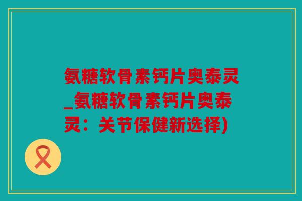 氨糖软骨素钙片奥泰灵_氨糖软骨素钙片奥泰灵：关节保健新选择)