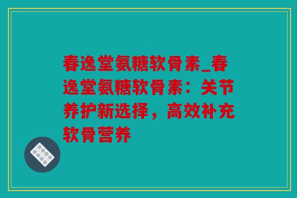 春逸堂氨糖软骨素_春逸堂氨糖软骨素：关节养护新选择，高效补充软骨营养