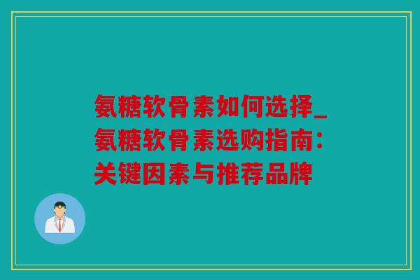 氨糖软骨素如何选择_氨糖软骨素选购指南：关键因素与推荐品牌