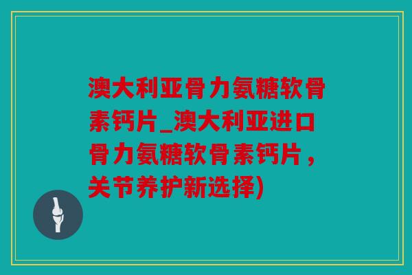 澳大利亚骨力氨糖软骨素钙片_澳大利亚进口骨力氨糖软骨素钙片，关节养护新选择)