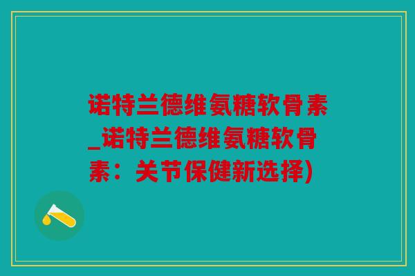 诺特兰德维氨糖软骨素_诺特兰德维氨糖软骨素：关节保健新选择)