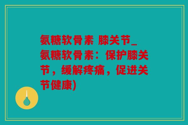 氨糖软骨素 膝关节_氨糖软骨素：保护膝关节，缓解疼痛，促进关节健康)